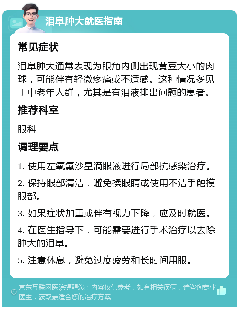 泪阜肿大就医指南 常见症状 泪阜肿大通常表现为眼角内侧出现黄豆大小的肉球，可能伴有轻微疼痛或不适感。这种情况多见于中老年人群，尤其是有泪液排出问题的患者。 推荐科室 眼科 调理要点 1. 使用左氧氟沙星滴眼液进行局部抗感染治疗。 2. 保持眼部清洁，避免揉眼睛或使用不洁手触摸眼部。 3. 如果症状加重或伴有视力下降，应及时就医。 4. 在医生指导下，可能需要进行手术治疗以去除肿大的泪阜。 5. 注意休息，避免过度疲劳和长时间用眼。