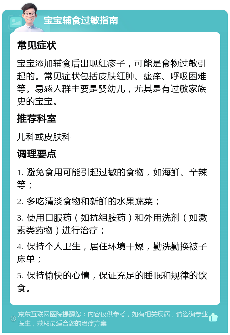 宝宝辅食过敏指南 常见症状 宝宝添加辅食后出现红疹子，可能是食物过敏引起的。常见症状包括皮肤红肿、瘙痒、呼吸困难等。易感人群主要是婴幼儿，尤其是有过敏家族史的宝宝。 推荐科室 儿科或皮肤科 调理要点 1. 避免食用可能引起过敏的食物，如海鲜、辛辣等； 2. 多吃清淡食物和新鲜的水果蔬菜； 3. 使用口服药（如抗组胺药）和外用洗剂（如激素类药物）进行治疗； 4. 保持个人卫生，居住环境干燥，勤洗勤换被子床单； 5. 保持愉快的心情，保证充足的睡眠和规律的饮食。