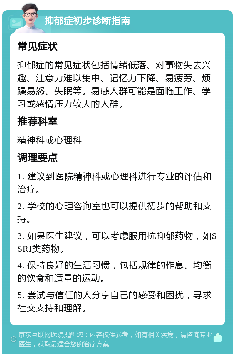 抑郁症初步诊断指南 常见症状 抑郁症的常见症状包括情绪低落、对事物失去兴趣、注意力难以集中、记忆力下降、易疲劳、烦躁易怒、失眠等。易感人群可能是面临工作、学习或感情压力较大的人群。 推荐科室 精神科或心理科 调理要点 1. 建议到医院精神科或心理科进行专业的评估和治疗。 2. 学校的心理咨询室也可以提供初步的帮助和支持。 3. 如果医生建议，可以考虑服用抗抑郁药物，如SSRI类药物。 4. 保持良好的生活习惯，包括规律的作息、均衡的饮食和适量的运动。 5. 尝试与信任的人分享自己的感受和困扰，寻求社交支持和理解。