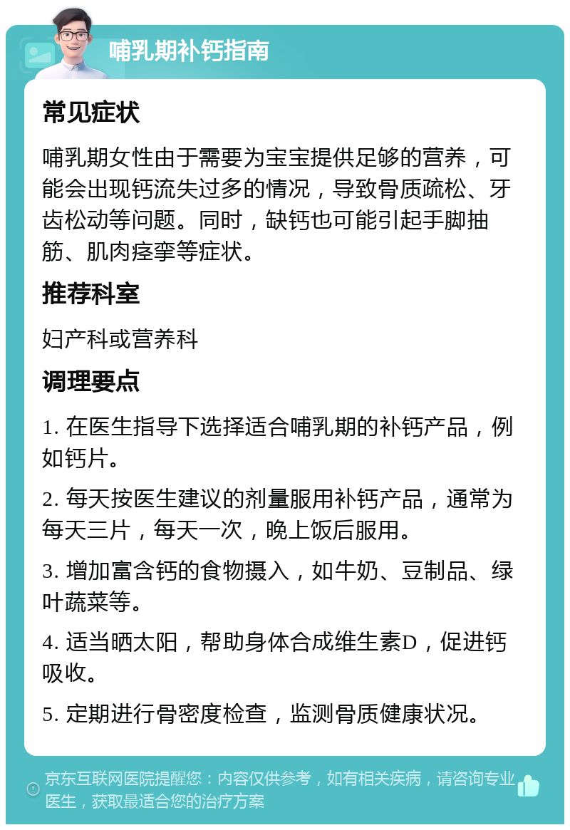 哺乳期补钙指南 常见症状 哺乳期女性由于需要为宝宝提供足够的营养，可能会出现钙流失过多的情况，导致骨质疏松、牙齿松动等问题。同时，缺钙也可能引起手脚抽筋、肌肉痉挛等症状。 推荐科室 妇产科或营养科 调理要点 1. 在医生指导下选择适合哺乳期的补钙产品，例如钙片。 2. 每天按医生建议的剂量服用补钙产品，通常为每天三片，每天一次，晚上饭后服用。 3. 增加富含钙的食物摄入，如牛奶、豆制品、绿叶蔬菜等。 4. 适当晒太阳，帮助身体合成维生素D，促进钙吸收。 5. 定期进行骨密度检查，监测骨质健康状况。