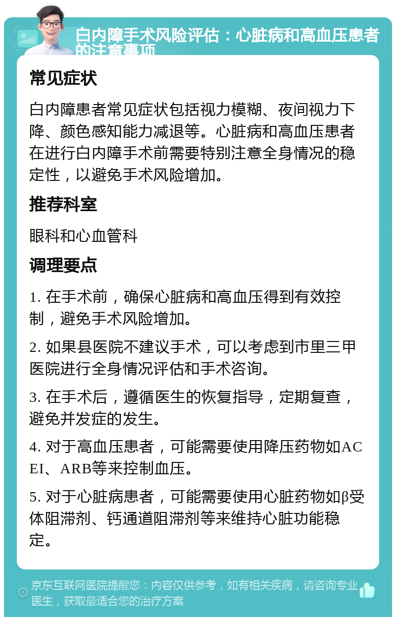 白内障手术风险评估：心脏病和高血压患者的注意事项 常见症状 白内障患者常见症状包括视力模糊、夜间视力下降、颜色感知能力减退等。心脏病和高血压患者在进行白内障手术前需要特别注意全身情况的稳定性，以避免手术风险增加。 推荐科室 眼科和心血管科 调理要点 1. 在手术前，确保心脏病和高血压得到有效控制，避免手术风险增加。 2. 如果县医院不建议手术，可以考虑到市里三甲医院进行全身情况评估和手术咨询。 3. 在手术后，遵循医生的恢复指导，定期复查，避免并发症的发生。 4. 对于高血压患者，可能需要使用降压药物如ACEI、ARB等来控制血压。 5. 对于心脏病患者，可能需要使用心脏药物如β受体阻滞剂、钙通道阻滞剂等来维持心脏功能稳定。