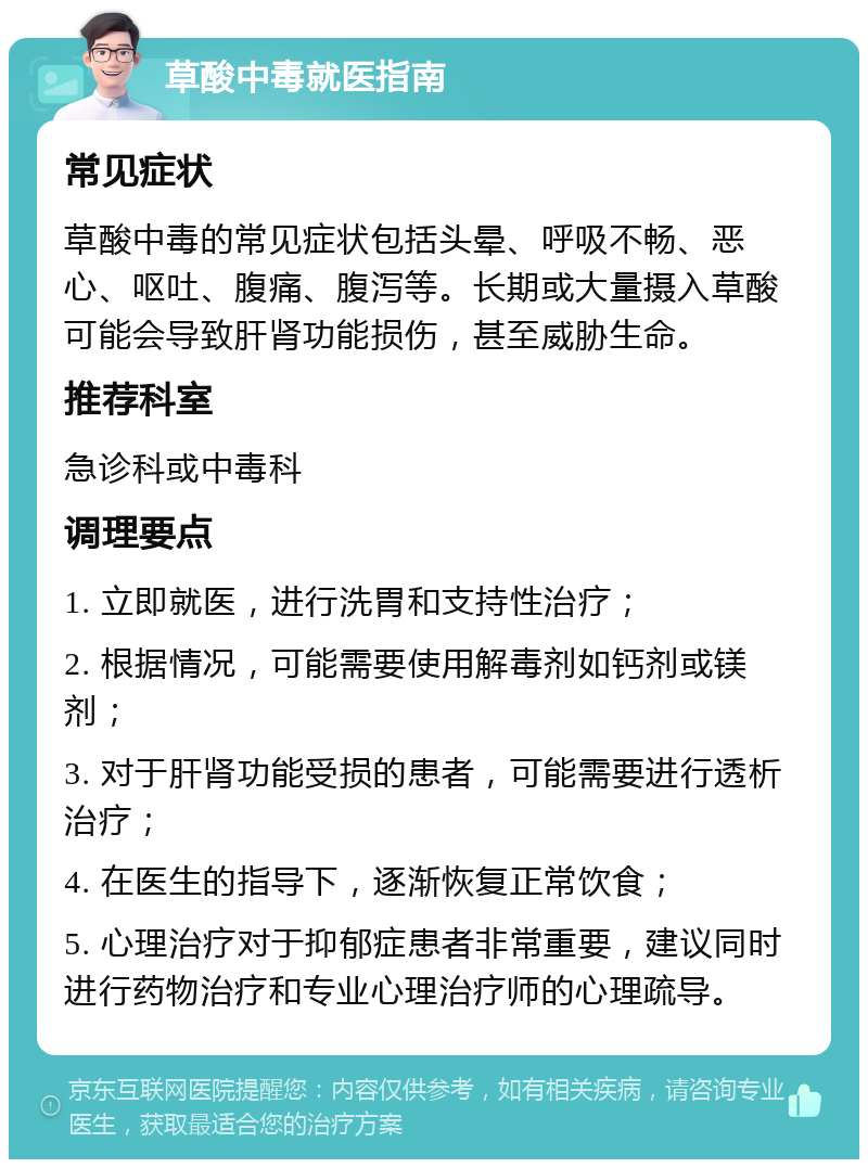 草酸中毒就医指南 常见症状 草酸中毒的常见症状包括头晕、呼吸不畅、恶心、呕吐、腹痛、腹泻等。长期或大量摄入草酸可能会导致肝肾功能损伤，甚至威胁生命。 推荐科室 急诊科或中毒科 调理要点 1. 立即就医，进行洗胃和支持性治疗； 2. 根据情况，可能需要使用解毒剂如钙剂或镁剂； 3. 对于肝肾功能受损的患者，可能需要进行透析治疗； 4. 在医生的指导下，逐渐恢复正常饮食； 5. 心理治疗对于抑郁症患者非常重要，建议同时进行药物治疗和专业心理治疗师的心理疏导。