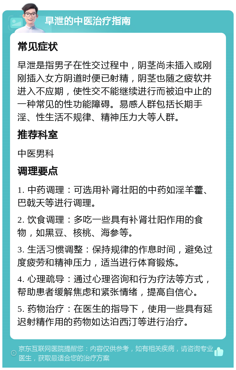 早泄的中医治疗指南 常见症状 早泄是指男子在性交过程中，阴茎尚未插入或刚刚插入女方阴道时便已射精，阴茎也随之疲软并进入不应期，使性交不能继续进行而被迫中止的一种常见的性功能障碍。易感人群包括长期手淫、性生活不规律、精神压力大等人群。 推荐科室 中医男科 调理要点 1. 中药调理：可选用补肾壮阳的中药如淫羊藿、巴戟天等进行调理。 2. 饮食调理：多吃一些具有补肾壮阳作用的食物，如黑豆、核桃、海参等。 3. 生活习惯调整：保持规律的作息时间，避免过度疲劳和精神压力，适当进行体育锻炼。 4. 心理疏导：通过心理咨询和行为疗法等方式，帮助患者缓解焦虑和紧张情绪，提高自信心。 5. 药物治疗：在医生的指导下，使用一些具有延迟射精作用的药物如达泊西汀等进行治疗。