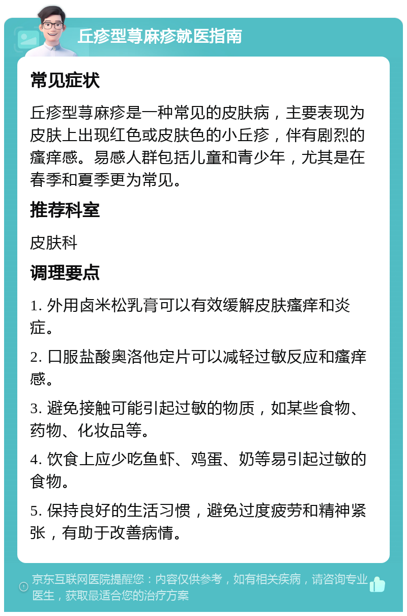 丘疹型荨麻疹就医指南 常见症状 丘疹型荨麻疹是一种常见的皮肤病，主要表现为皮肤上出现红色或皮肤色的小丘疹，伴有剧烈的瘙痒感。易感人群包括儿童和青少年，尤其是在春季和夏季更为常见。 推荐科室 皮肤科 调理要点 1. 外用卤米松乳膏可以有效缓解皮肤瘙痒和炎症。 2. 口服盐酸奥洛他定片可以减轻过敏反应和瘙痒感。 3. 避免接触可能引起过敏的物质，如某些食物、药物、化妆品等。 4. 饮食上应少吃鱼虾、鸡蛋、奶等易引起过敏的食物。 5. 保持良好的生活习惯，避免过度疲劳和精神紧张，有助于改善病情。