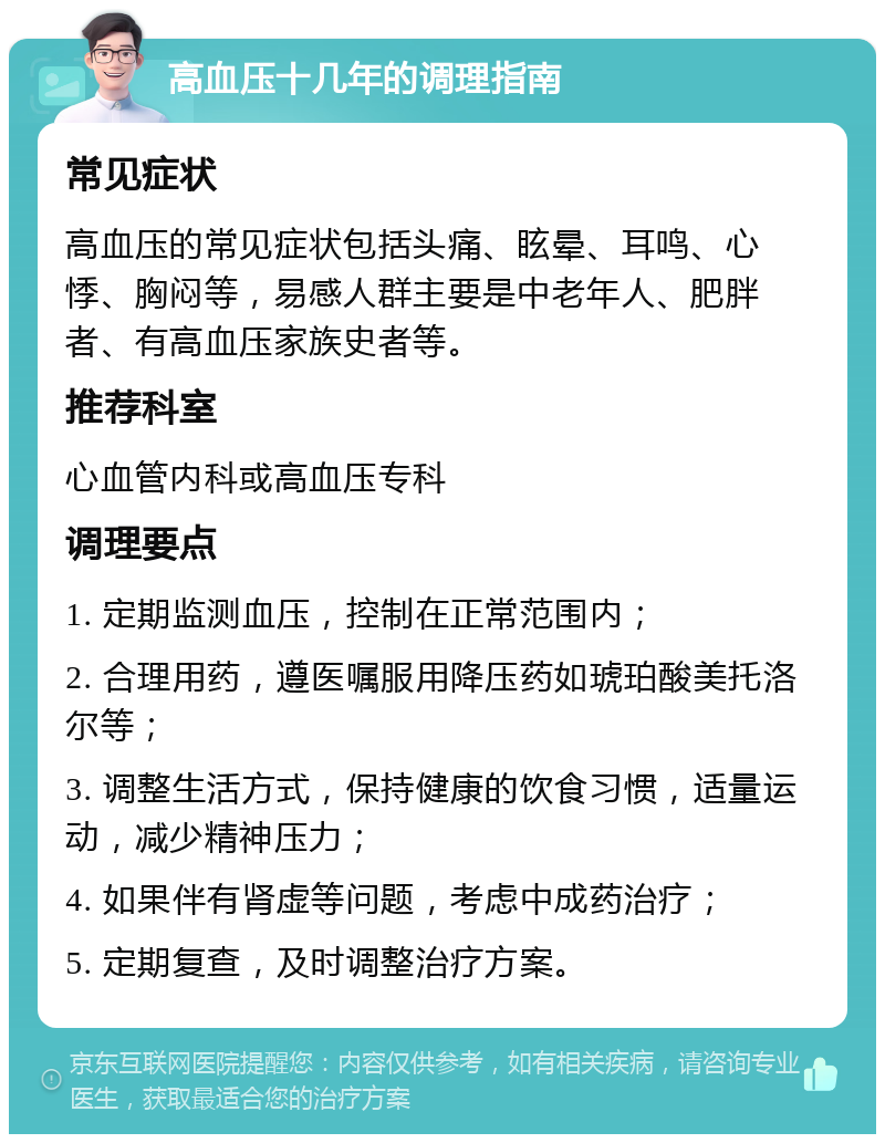 高血压十几年的调理指南 常见症状 高血压的常见症状包括头痛、眩晕、耳鸣、心悸、胸闷等，易感人群主要是中老年人、肥胖者、有高血压家族史者等。 推荐科室 心血管内科或高血压专科 调理要点 1. 定期监测血压，控制在正常范围内； 2. 合理用药，遵医嘱服用降压药如琥珀酸美托洛尔等； 3. 调整生活方式，保持健康的饮食习惯，适量运动，减少精神压力； 4. 如果伴有肾虚等问题，考虑中成药治疗； 5. 定期复查，及时调整治疗方案。