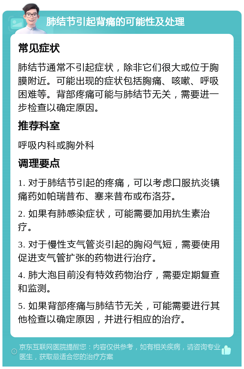 肺结节引起背痛的可能性及处理 常见症状 肺结节通常不引起症状，除非它们很大或位于胸膜附近。可能出现的症状包括胸痛、咳嗽、呼吸困难等。背部疼痛可能与肺结节无关，需要进一步检查以确定原因。 推荐科室 呼吸内科或胸外科 调理要点 1. 对于肺结节引起的疼痛，可以考虑口服抗炎镇痛药如帕瑞昔布、塞来昔布或布洛芬。 2. 如果有肺感染症状，可能需要加用抗生素治疗。 3. 对于慢性支气管炎引起的胸闷气短，需要使用促进支气管扩张的药物进行治疗。 4. 肺大泡目前没有特效药物治疗，需要定期复查和监测。 5. 如果背部疼痛与肺结节无关，可能需要进行其他检查以确定原因，并进行相应的治疗。