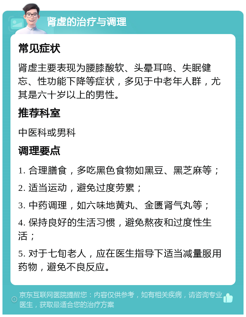 肾虚的治疗与调理 常见症状 肾虚主要表现为腰膝酸软、头晕耳鸣、失眠健忘、性功能下降等症状，多见于中老年人群，尤其是六十岁以上的男性。 推荐科室 中医科或男科 调理要点 1. 合理膳食，多吃黑色食物如黑豆、黑芝麻等； 2. 适当运动，避免过度劳累； 3. 中药调理，如六味地黄丸、金匮肾气丸等； 4. 保持良好的生活习惯，避免熬夜和过度性生活； 5. 对于七旬老人，应在医生指导下适当减量服用药物，避免不良反应。