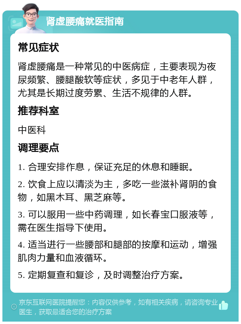 肾虚腰痛就医指南 常见症状 肾虚腰痛是一种常见的中医病症，主要表现为夜尿频繁、腰腿酸软等症状，多见于中老年人群，尤其是长期过度劳累、生活不规律的人群。 推荐科室 中医科 调理要点 1. 合理安排作息，保证充足的休息和睡眠。 2. 饮食上应以清淡为主，多吃一些滋补肾阴的食物，如黑木耳、黑芝麻等。 3. 可以服用一些中药调理，如长春宝口服液等，需在医生指导下使用。 4. 适当进行一些腰部和腿部的按摩和运动，增强肌肉力量和血液循环。 5. 定期复查和复诊，及时调整治疗方案。