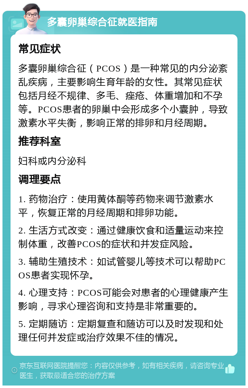 多囊卵巢综合征就医指南 常见症状 多囊卵巢综合征（PCOS）是一种常见的内分泌紊乱疾病，主要影响生育年龄的女性。其常见症状包括月经不规律、多毛、痤疮、体重增加和不孕等。PCOS患者的卵巢中会形成多个小囊肿，导致激素水平失衡，影响正常的排卵和月经周期。 推荐科室 妇科或内分泌科 调理要点 1. 药物治疗：使用黄体酮等药物来调节激素水平，恢复正常的月经周期和排卵功能。 2. 生活方式改变：通过健康饮食和适量运动来控制体重，改善PCOS的症状和并发症风险。 3. 辅助生殖技术：如试管婴儿等技术可以帮助PCOS患者实现怀孕。 4. 心理支持：PCOS可能会对患者的心理健康产生影响，寻求心理咨询和支持是非常重要的。 5. 定期随访：定期复查和随访可以及时发现和处理任何并发症或治疗效果不佳的情况。