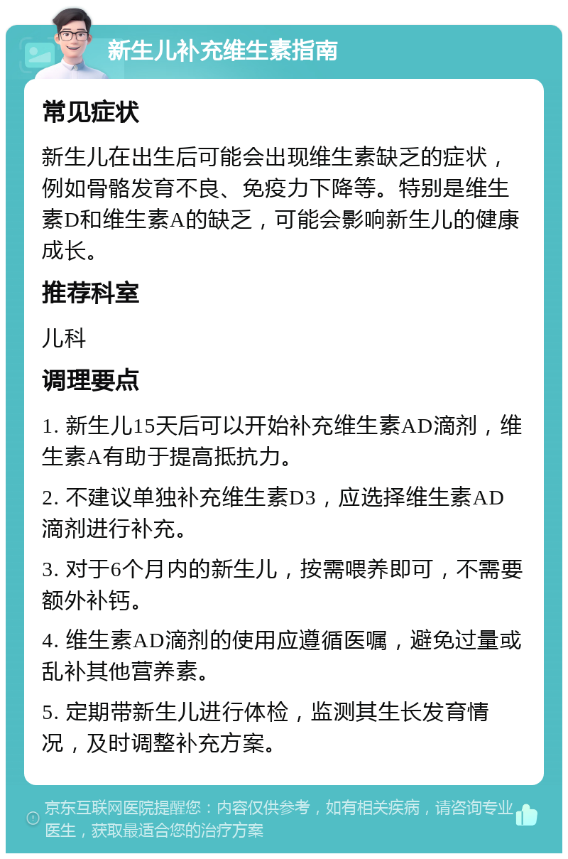 新生儿补充维生素指南 常见症状 新生儿在出生后可能会出现维生素缺乏的症状，例如骨骼发育不良、免疫力下降等。特别是维生素D和维生素A的缺乏，可能会影响新生儿的健康成长。 推荐科室 儿科 调理要点 1. 新生儿15天后可以开始补充维生素AD滴剂，维生素A有助于提高抵抗力。 2. 不建议单独补充维生素D3，应选择维生素AD滴剂进行补充。 3. 对于6个月内的新生儿，按需喂养即可，不需要额外补钙。 4. 维生素AD滴剂的使用应遵循医嘱，避免过量或乱补其他营养素。 5. 定期带新生儿进行体检，监测其生长发育情况，及时调整补充方案。