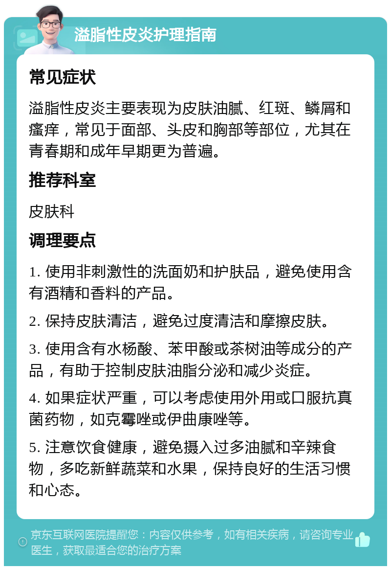 溢脂性皮炎护理指南 常见症状 溢脂性皮炎主要表现为皮肤油腻、红斑、鳞屑和瘙痒，常见于面部、头皮和胸部等部位，尤其在青春期和成年早期更为普遍。 推荐科室 皮肤科 调理要点 1. 使用非刺激性的洗面奶和护肤品，避免使用含有酒精和香料的产品。 2. 保持皮肤清洁，避免过度清洁和摩擦皮肤。 3. 使用含有水杨酸、苯甲酸或茶树油等成分的产品，有助于控制皮肤油脂分泌和减少炎症。 4. 如果症状严重，可以考虑使用外用或口服抗真菌药物，如克霉唑或伊曲康唑等。 5. 注意饮食健康，避免摄入过多油腻和辛辣食物，多吃新鲜蔬菜和水果，保持良好的生活习惯和心态。