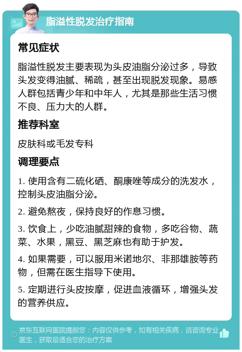 脂溢性脱发治疗指南 常见症状 脂溢性脱发主要表现为头皮油脂分泌过多，导致头发变得油腻、稀疏，甚至出现脱发现象。易感人群包括青少年和中年人，尤其是那些生活习惯不良、压力大的人群。 推荐科室 皮肤科或毛发专科 调理要点 1. 使用含有二硫化硒、酮康唑等成分的洗发水，控制头皮油脂分泌。 2. 避免熬夜，保持良好的作息习惯。 3. 饮食上，少吃油腻甜辣的食物，多吃谷物、蔬菜、水果，黑豆、黑芝麻也有助于护发。 4. 如果需要，可以服用米诺地尔、非那雄胺等药物，但需在医生指导下使用。 5. 定期进行头皮按摩，促进血液循环，增强头发的营养供应。