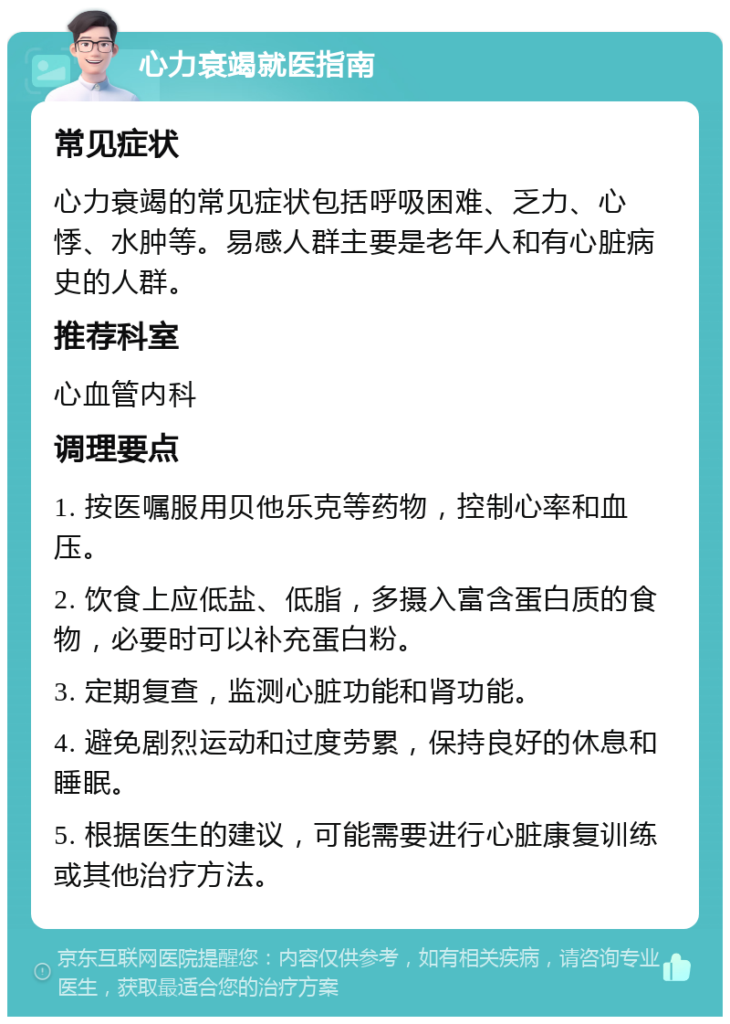 心力衰竭就医指南 常见症状 心力衰竭的常见症状包括呼吸困难、乏力、心悸、水肿等。易感人群主要是老年人和有心脏病史的人群。 推荐科室 心血管内科 调理要点 1. 按医嘱服用贝他乐克等药物，控制心率和血压。 2. 饮食上应低盐、低脂，多摄入富含蛋白质的食物，必要时可以补充蛋白粉。 3. 定期复查，监测心脏功能和肾功能。 4. 避免剧烈运动和过度劳累，保持良好的休息和睡眠。 5. 根据医生的建议，可能需要进行心脏康复训练或其他治疗方法。