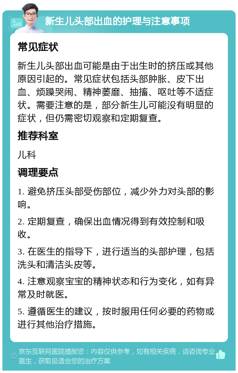 新生儿头部出血的护理与注意事项 常见症状 新生儿头部出血可能是由于出生时的挤压或其他原因引起的。常见症状包括头部肿胀、皮下出血、烦躁哭闹、精神萎靡、抽搐、呕吐等不适症状。需要注意的是，部分新生儿可能没有明显的症状，但仍需密切观察和定期复查。 推荐科室 儿科 调理要点 1. 避免挤压头部受伤部位，减少外力对头部的影响。 2. 定期复查，确保出血情况得到有效控制和吸收。 3. 在医生的指导下，进行适当的头部护理，包括洗头和清洁头皮等。 4. 注意观察宝宝的精神状态和行为变化，如有异常及时就医。 5. 遵循医生的建议，按时服用任何必要的药物或进行其他治疗措施。