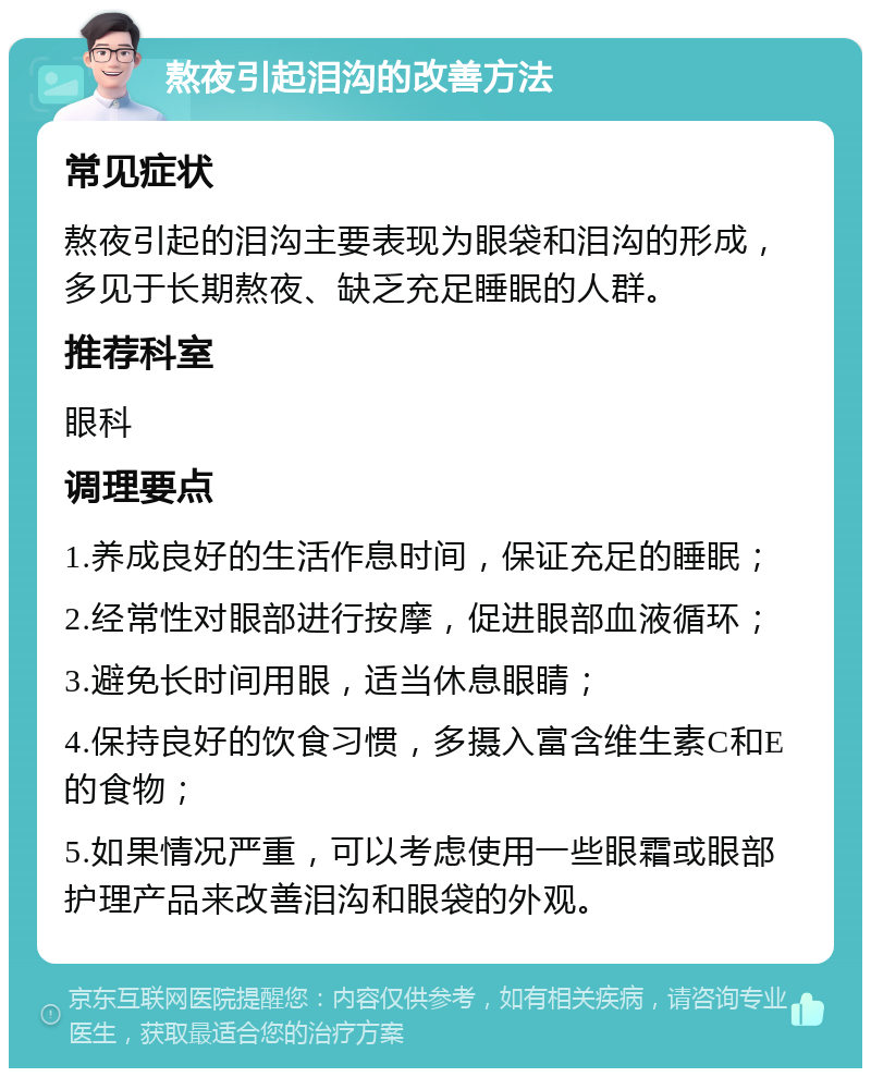 熬夜引起泪沟的改善方法 常见症状 熬夜引起的泪沟主要表现为眼袋和泪沟的形成，多见于长期熬夜、缺乏充足睡眠的人群。 推荐科室 眼科 调理要点 1.养成良好的生活作息时间，保证充足的睡眠； 2.经常性对眼部进行按摩，促进眼部血液循环； 3.避免长时间用眼，适当休息眼睛； 4.保持良好的饮食习惯，多摄入富含维生素C和E的食物； 5.如果情况严重，可以考虑使用一些眼霜或眼部护理产品来改善泪沟和眼袋的外观。