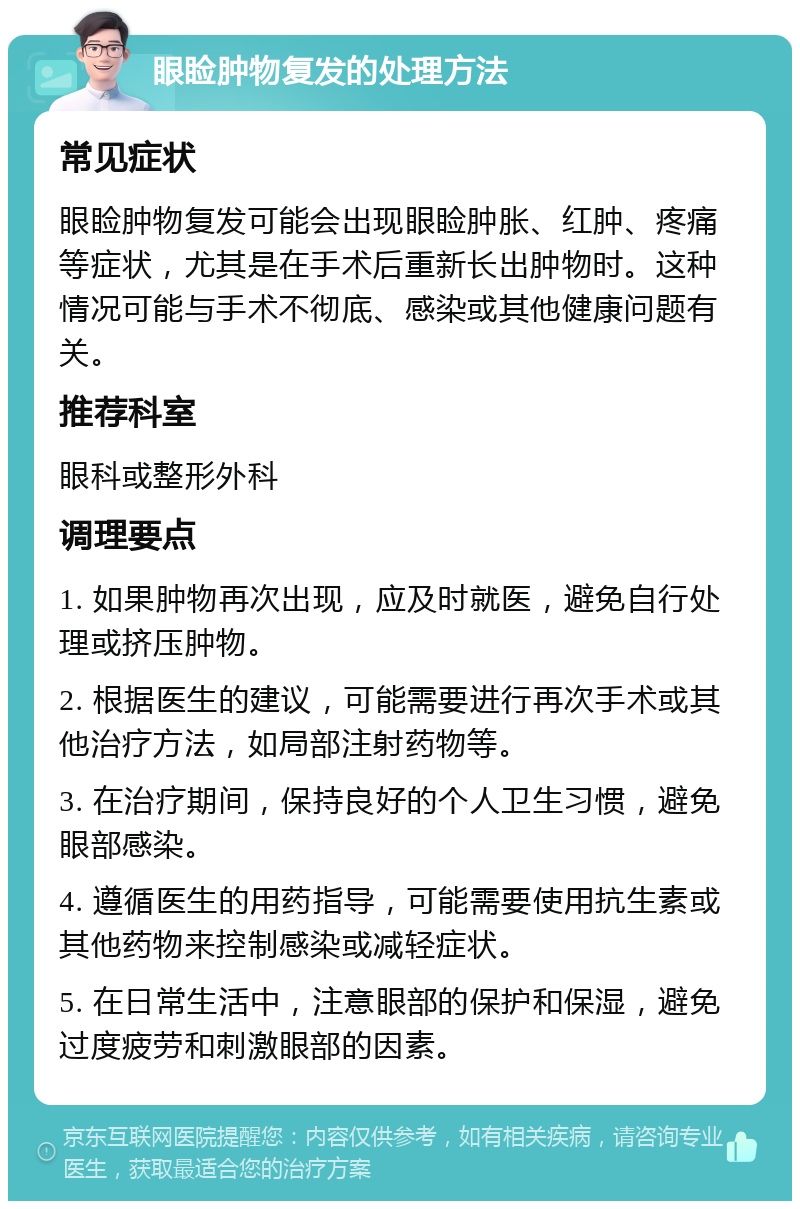 眼睑肿物复发的处理方法 常见症状 眼睑肿物复发可能会出现眼睑肿胀、红肿、疼痛等症状，尤其是在手术后重新长出肿物时。这种情况可能与手术不彻底、感染或其他健康问题有关。 推荐科室 眼科或整形外科 调理要点 1. 如果肿物再次出现，应及时就医，避免自行处理或挤压肿物。 2. 根据医生的建议，可能需要进行再次手术或其他治疗方法，如局部注射药物等。 3. 在治疗期间，保持良好的个人卫生习惯，避免眼部感染。 4. 遵循医生的用药指导，可能需要使用抗生素或其他药物来控制感染或减轻症状。 5. 在日常生活中，注意眼部的保护和保湿，避免过度疲劳和刺激眼部的因素。