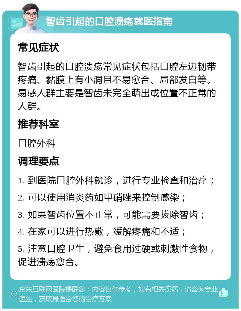 智齿引起的口腔溃疡就医指南 常见症状 智齿引起的口腔溃疡常见症状包括口腔左边韧带疼痛、黏膜上有小洞且不易愈合、局部发白等。易感人群主要是智齿未完全萌出或位置不正常的人群。 推荐科室 口腔外科 调理要点 1. 到医院口腔外科就诊，进行专业检查和治疗； 2. 可以使用消炎药如甲硝唑来控制感染； 3. 如果智齿位置不正常，可能需要拔除智齿； 4. 在家可以进行热敷，缓解疼痛和不适； 5. 注意口腔卫生，避免食用过硬或刺激性食物，促进溃疡愈合。