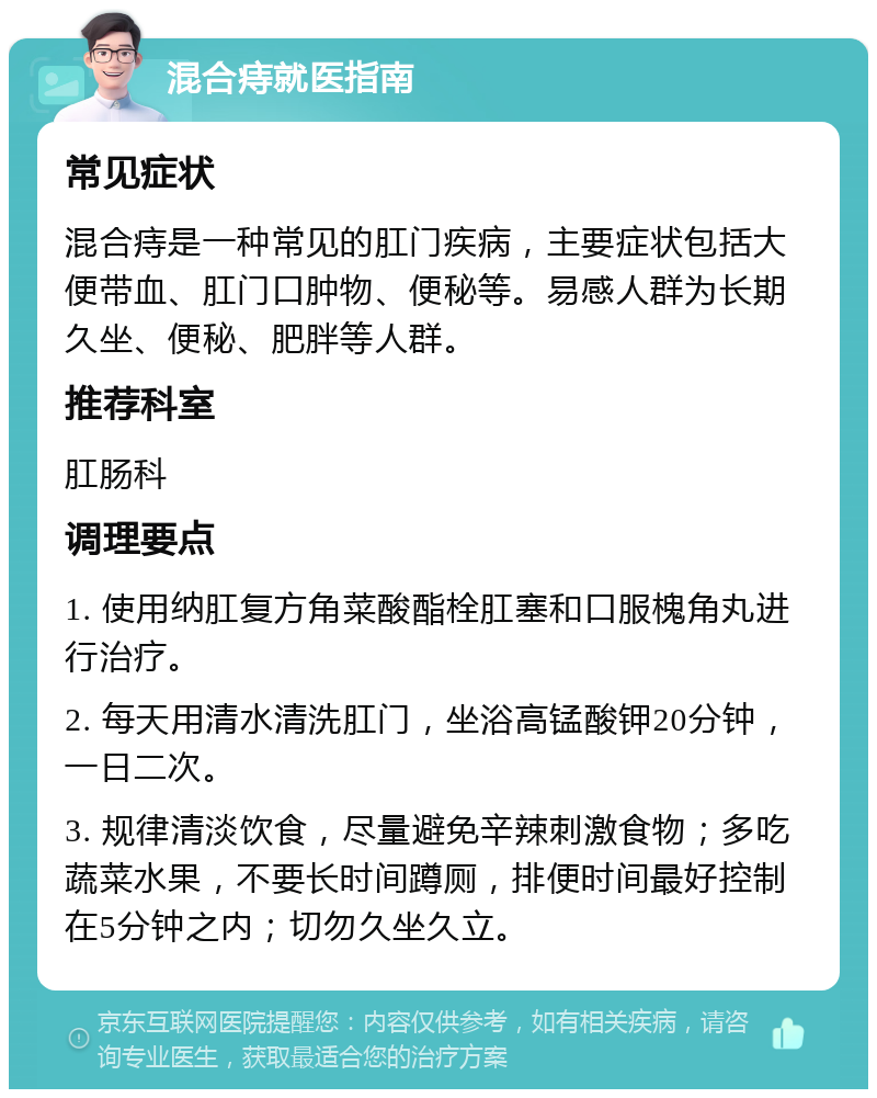 混合痔就医指南 常见症状 混合痔是一种常见的肛门疾病，主要症状包括大便带血、肛门口肿物、便秘等。易感人群为长期久坐、便秘、肥胖等人群。 推荐科室 肛肠科 调理要点 1. 使用纳肛复方角菜酸酯栓肛塞和口服槐角丸进行治疗。 2. 每天用清水清洗肛门，坐浴高锰酸钾20分钟，一日二次。 3. 规律清淡饮食，尽量避免辛辣刺激食物；多吃蔬菜水果，不要长时间蹲厕，排便时间最好控制在5分钟之内；切勿久坐久立。