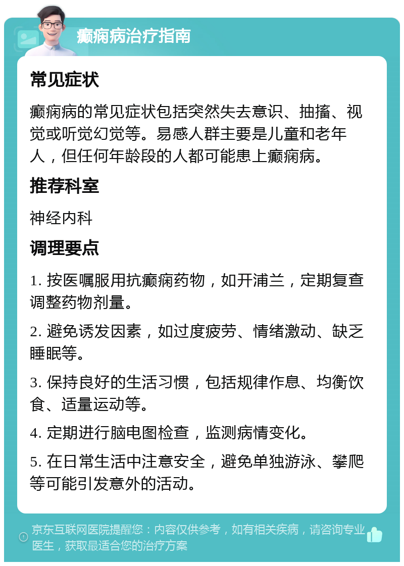 癫痫病治疗指南 常见症状 癫痫病的常见症状包括突然失去意识、抽搐、视觉或听觉幻觉等。易感人群主要是儿童和老年人，但任何年龄段的人都可能患上癫痫病。 推荐科室 神经内科 调理要点 1. 按医嘱服用抗癫痫药物，如开浦兰，定期复查调整药物剂量。 2. 避免诱发因素，如过度疲劳、情绪激动、缺乏睡眠等。 3. 保持良好的生活习惯，包括规律作息、均衡饮食、适量运动等。 4. 定期进行脑电图检查，监测病情变化。 5. 在日常生活中注意安全，避免单独游泳、攀爬等可能引发意外的活动。