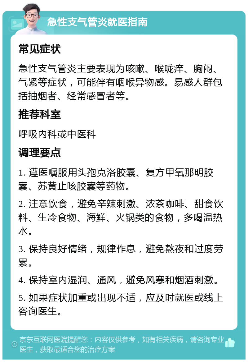 急性支气管炎就医指南 常见症状 急性支气管炎主要表现为咳嗽、喉咙痒、胸闷、气紧等症状，可能伴有咽喉异物感。易感人群包括抽烟者、经常感冒者等。 推荐科室 呼吸内科或中医科 调理要点 1. 遵医嘱服用头孢克洛胶囊、复方甲氧那明胶囊、苏黄止咳胶囊等药物。 2. 注意饮食，避免辛辣刺激、浓茶咖啡、甜食饮料、生冷食物、海鲜、火锅类的食物，多喝温热水。 3. 保持良好情绪，规律作息，避免熬夜和过度劳累。 4. 保持室内湿润、通风，避免风寒和烟酒刺激。 5. 如果症状加重或出现不适，应及时就医或线上咨询医生。