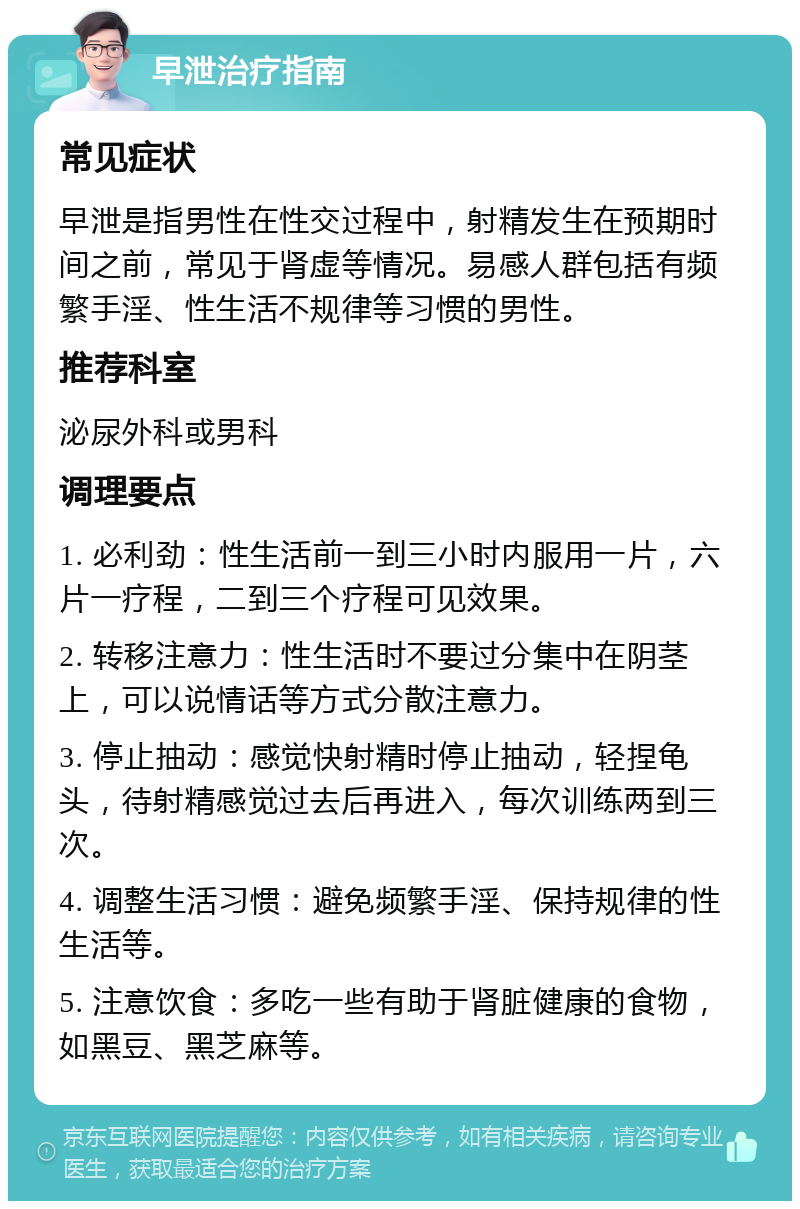 早泄治疗指南 常见症状 早泄是指男性在性交过程中，射精发生在预期时间之前，常见于肾虚等情况。易感人群包括有频繁手淫、性生活不规律等习惯的男性。 推荐科室 泌尿外科或男科 调理要点 1. 必利劲：性生活前一到三小时内服用一片，六片一疗程，二到三个疗程可见效果。 2. 转移注意力：性生活时不要过分集中在阴茎上，可以说情话等方式分散注意力。 3. 停止抽动：感觉快射精时停止抽动，轻捏龟头，待射精感觉过去后再进入，每次训练两到三次。 4. 调整生活习惯：避免频繁手淫、保持规律的性生活等。 5. 注意饮食：多吃一些有助于肾脏健康的食物，如黑豆、黑芝麻等。