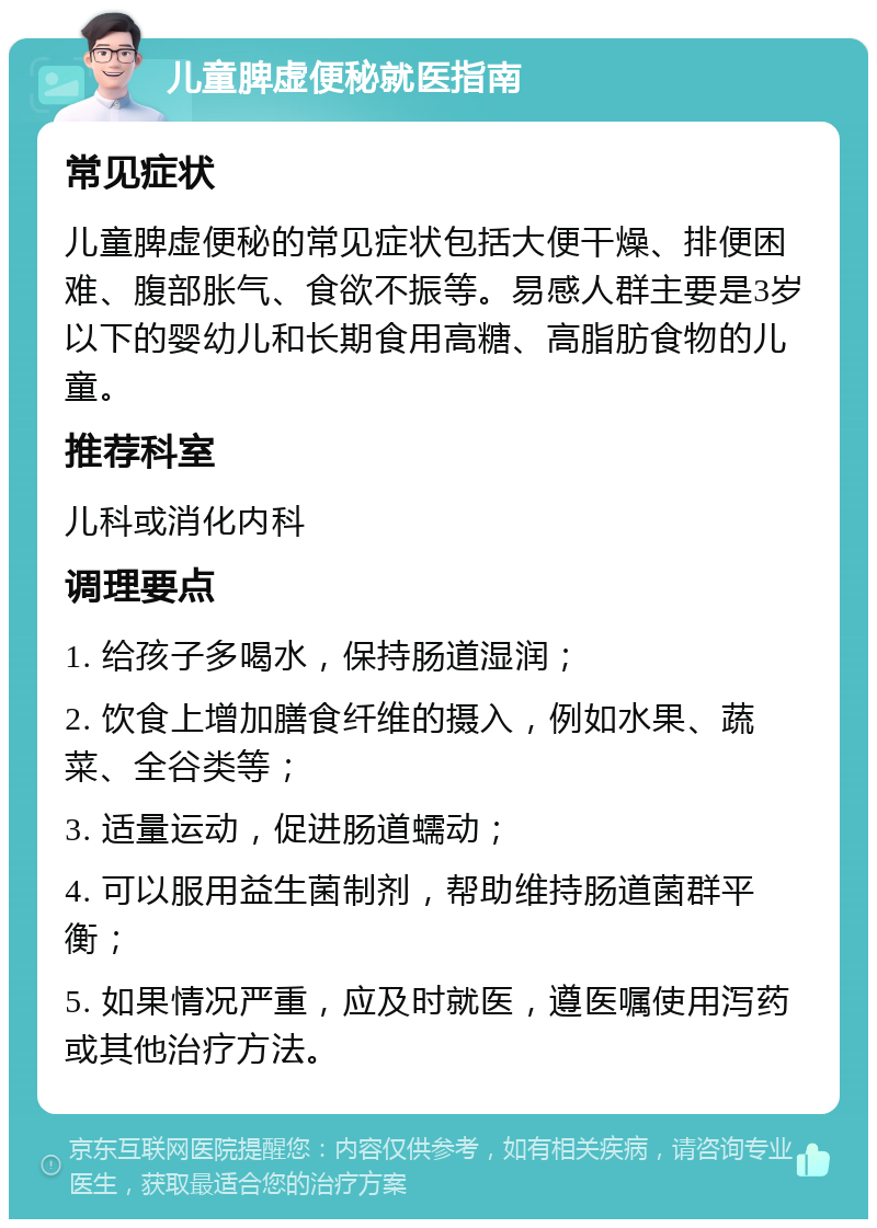 儿童脾虚便秘就医指南 常见症状 儿童脾虚便秘的常见症状包括大便干燥、排便困难、腹部胀气、食欲不振等。易感人群主要是3岁以下的婴幼儿和长期食用高糖、高脂肪食物的儿童。 推荐科室 儿科或消化内科 调理要点 1. 给孩子多喝水，保持肠道湿润； 2. 饮食上增加膳食纤维的摄入，例如水果、蔬菜、全谷类等； 3. 适量运动，促进肠道蠕动； 4. 可以服用益生菌制剂，帮助维持肠道菌群平衡； 5. 如果情况严重，应及时就医，遵医嘱使用泻药或其他治疗方法。