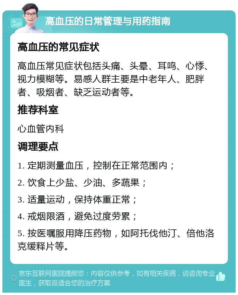 高血压的日常管理与用药指南 高血压的常见症状 高血压常见症状包括头痛、头晕、耳鸣、心悸、视力模糊等。易感人群主要是中老年人、肥胖者、吸烟者、缺乏运动者等。 推荐科室 心血管内科 调理要点 1. 定期测量血压，控制在正常范围内； 2. 饮食上少盐、少油、多蔬果； 3. 适量运动，保持体重正常； 4. 戒烟限酒，避免过度劳累； 5. 按医嘱服用降压药物，如阿托伐他汀、倍他洛克缓释片等。