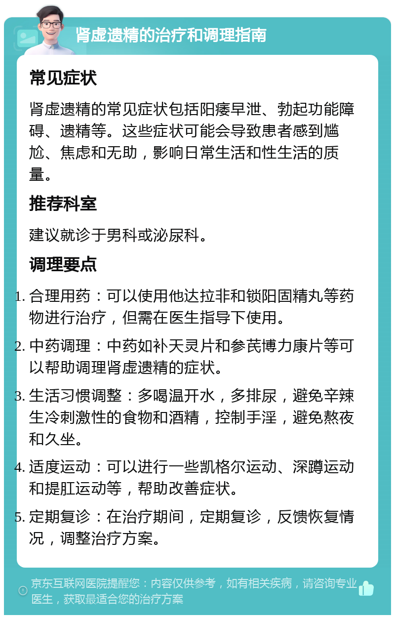 肾虚遗精的治疗和调理指南 常见症状 肾虚遗精的常见症状包括阳痿早泄、勃起功能障碍、遗精等。这些症状可能会导致患者感到尴尬、焦虑和无助，影响日常生活和性生活的质量。 推荐科室 建议就诊于男科或泌尿科。 调理要点 合理用药：可以使用他达拉非和锁阳固精丸等药物进行治疗，但需在医生指导下使用。 中药调理：中药如补天灵片和参芪博力康片等可以帮助调理肾虚遗精的症状。 生活习惯调整：多喝温开水，多排尿，避免辛辣生冷刺激性的食物和酒精，控制手淫，避免熬夜和久坐。 适度运动：可以进行一些凯格尔运动、深蹲运动和提肛运动等，帮助改善症状。 定期复诊：在治疗期间，定期复诊，反馈恢复情况，调整治疗方案。