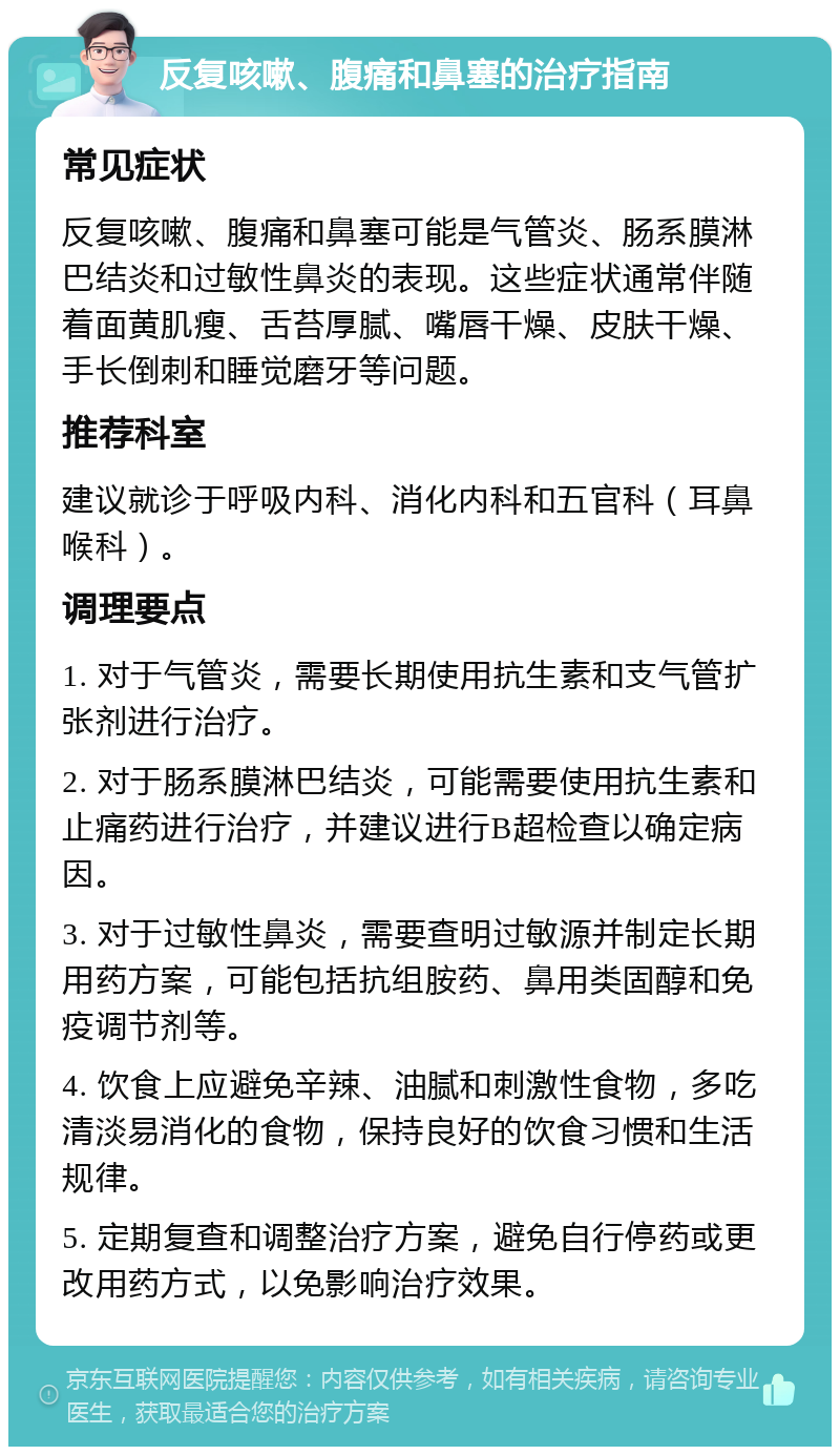 反复咳嗽、腹痛和鼻塞的治疗指南 常见症状 反复咳嗽、腹痛和鼻塞可能是气管炎、肠系膜淋巴结炎和过敏性鼻炎的表现。这些症状通常伴随着面黄肌瘦、舌苔厚腻、嘴唇干燥、皮肤干燥、手长倒刺和睡觉磨牙等问题。 推荐科室 建议就诊于呼吸内科、消化内科和五官科（耳鼻喉科）。 调理要点 1. 对于气管炎，需要长期使用抗生素和支气管扩张剂进行治疗。 2. 对于肠系膜淋巴结炎，可能需要使用抗生素和止痛药进行治疗，并建议进行B超检查以确定病因。 3. 对于过敏性鼻炎，需要查明过敏源并制定长期用药方案，可能包括抗组胺药、鼻用类固醇和免疫调节剂等。 4. 饮食上应避免辛辣、油腻和刺激性食物，多吃清淡易消化的食物，保持良好的饮食习惯和生活规律。 5. 定期复查和调整治疗方案，避免自行停药或更改用药方式，以免影响治疗效果。