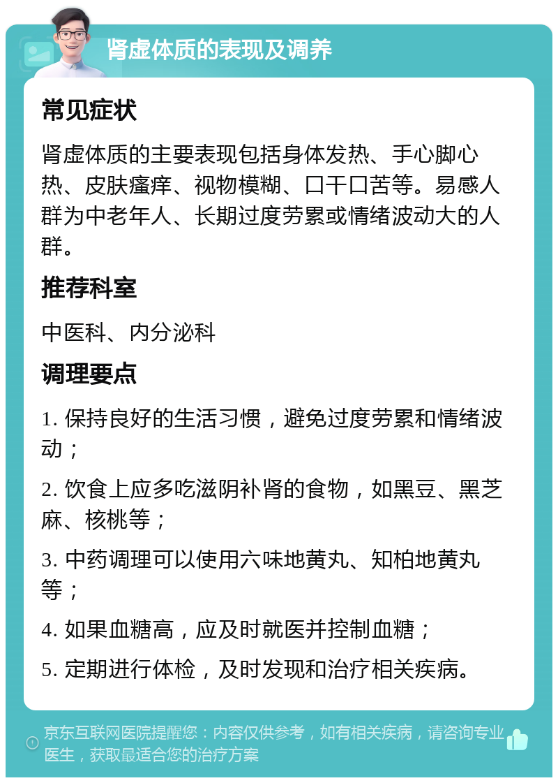 肾虚体质的表现及调养 常见症状 肾虚体质的主要表现包括身体发热、手心脚心热、皮肤瘙痒、视物模糊、口干口苦等。易感人群为中老年人、长期过度劳累或情绪波动大的人群。 推荐科室 中医科、内分泌科 调理要点 1. 保持良好的生活习惯，避免过度劳累和情绪波动； 2. 饮食上应多吃滋阴补肾的食物，如黑豆、黑芝麻、核桃等； 3. 中药调理可以使用六味地黄丸、知柏地黄丸等； 4. 如果血糖高，应及时就医并控制血糖； 5. 定期进行体检，及时发现和治疗相关疾病。