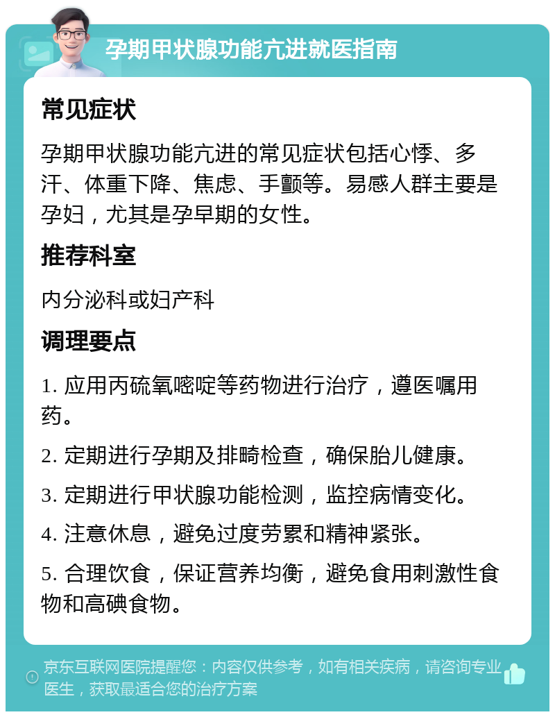 孕期甲状腺功能亢进就医指南 常见症状 孕期甲状腺功能亢进的常见症状包括心悸、多汗、体重下降、焦虑、手颤等。易感人群主要是孕妇，尤其是孕早期的女性。 推荐科室 内分泌科或妇产科 调理要点 1. 应用丙硫氧嘧啶等药物进行治疗，遵医嘱用药。 2. 定期进行孕期及排畸检查，确保胎儿健康。 3. 定期进行甲状腺功能检测，监控病情变化。 4. 注意休息，避免过度劳累和精神紧张。 5. 合理饮食，保证营养均衡，避免食用刺激性食物和高碘食物。