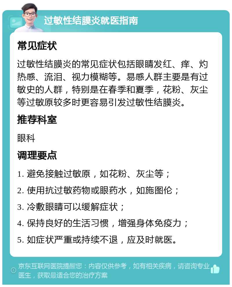 过敏性结膜炎就医指南 常见症状 过敏性结膜炎的常见症状包括眼睛发红、痒、灼热感、流泪、视力模糊等。易感人群主要是有过敏史的人群，特别是在春季和夏季，花粉、灰尘等过敏原较多时更容易引发过敏性结膜炎。 推荐科室 眼科 调理要点 1. 避免接触过敏原，如花粉、灰尘等； 2. 使用抗过敏药物或眼药水，如施图伦； 3. 冷敷眼睛可以缓解症状； 4. 保持良好的生活习惯，增强身体免疫力； 5. 如症状严重或持续不退，应及时就医。