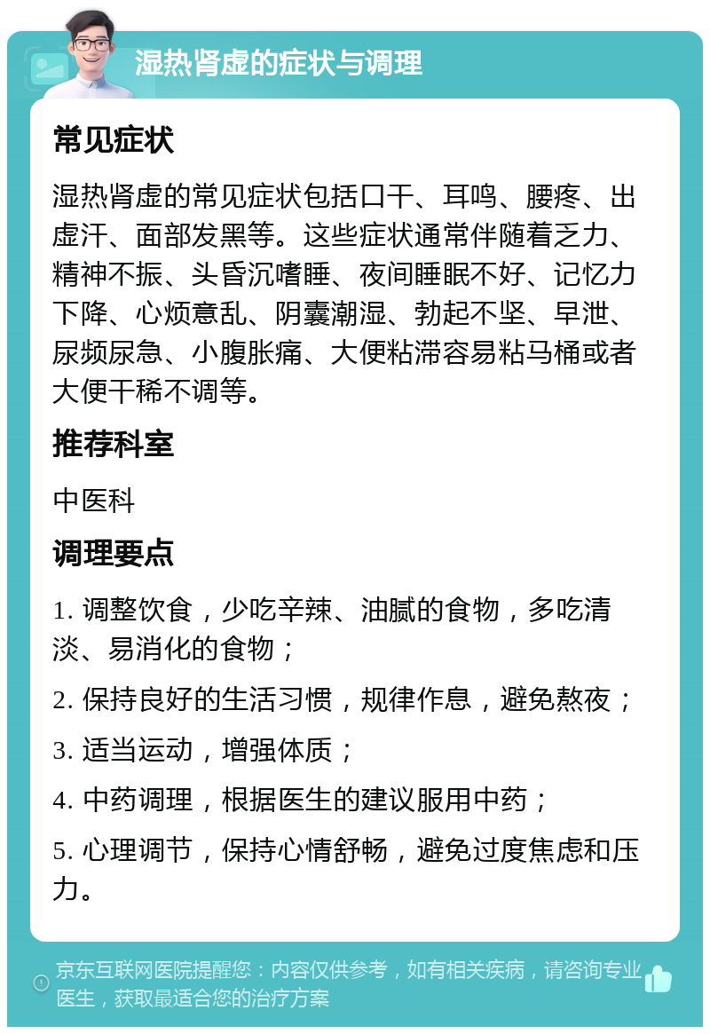 湿热肾虚的症状与调理 常见症状 湿热肾虚的常见症状包括口干、耳鸣、腰疼、出虚汗、面部发黑等。这些症状通常伴随着乏力、精神不振、头昏沉嗜睡、夜间睡眠不好、记忆力下降、心烦意乱、阴囊潮湿、勃起不坚、早泄、尿频尿急、小腹胀痛、大便粘滞容易粘马桶或者大便干稀不调等。 推荐科室 中医科 调理要点 1. 调整饮食，少吃辛辣、油腻的食物，多吃清淡、易消化的食物； 2. 保持良好的生活习惯，规律作息，避免熬夜； 3. 适当运动，增强体质； 4. 中药调理，根据医生的建议服用中药； 5. 心理调节，保持心情舒畅，避免过度焦虑和压力。