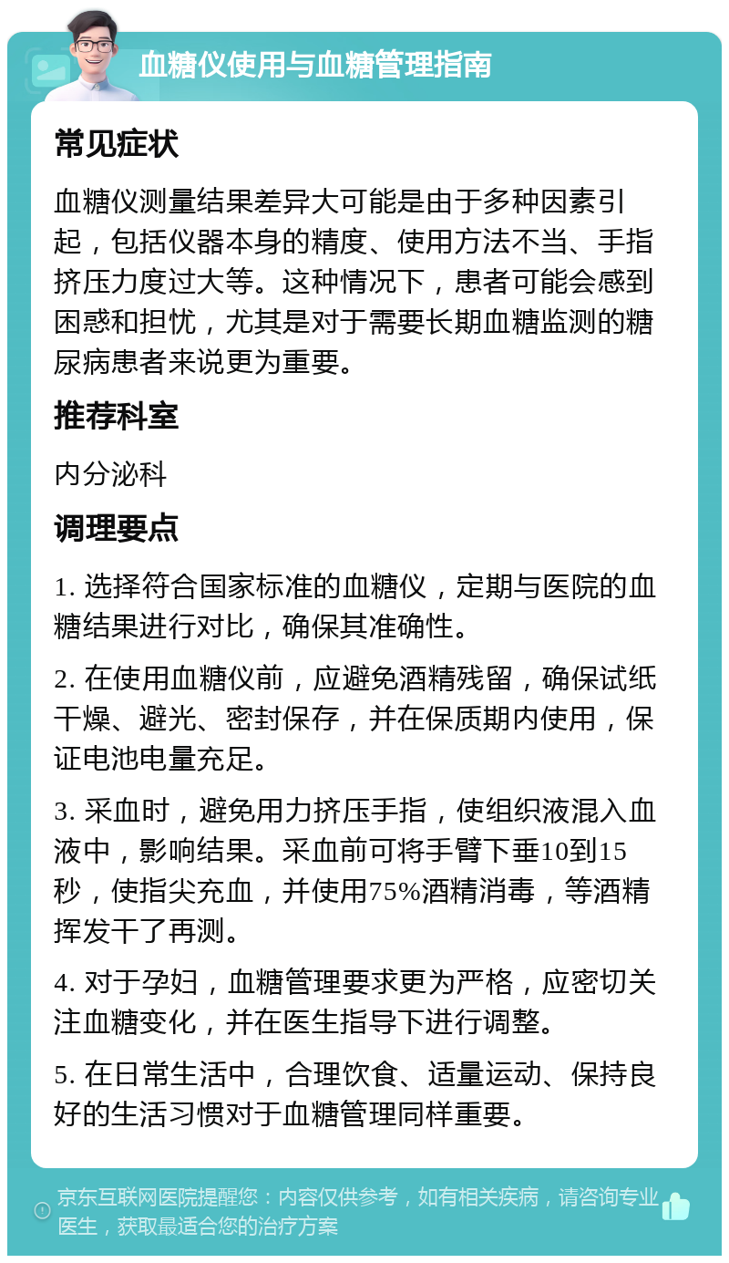 血糖仪使用与血糖管理指南 常见症状 血糖仪测量结果差异大可能是由于多种因素引起，包括仪器本身的精度、使用方法不当、手指挤压力度过大等。这种情况下，患者可能会感到困惑和担忧，尤其是对于需要长期血糖监测的糖尿病患者来说更为重要。 推荐科室 内分泌科 调理要点 1. 选择符合国家标准的血糖仪，定期与医院的血糖结果进行对比，确保其准确性。 2. 在使用血糖仪前，应避免酒精残留，确保试纸干燥、避光、密封保存，并在保质期内使用，保证电池电量充足。 3. 采血时，避免用力挤压手指，使组织液混入血液中，影响结果。采血前可将手臂下垂10到15秒，使指尖充血，并使用75%酒精消毒，等酒精挥发干了再测。 4. 对于孕妇，血糖管理要求更为严格，应密切关注血糖变化，并在医生指导下进行调整。 5. 在日常生活中，合理饮食、适量运动、保持良好的生活习惯对于血糖管理同样重要。