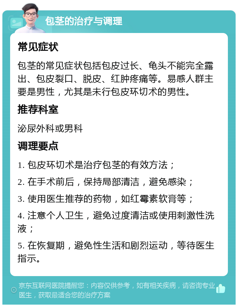 包茎的治疗与调理 常见症状 包茎的常见症状包括包皮过长、龟头不能完全露出、包皮裂口、脱皮、红肿疼痛等。易感人群主要是男性，尤其是未行包皮环切术的男性。 推荐科室 泌尿外科或男科 调理要点 1. 包皮环切术是治疗包茎的有效方法； 2. 在手术前后，保持局部清洁，避免感染； 3. 使用医生推荐的药物，如红霉素软膏等； 4. 注意个人卫生，避免过度清洁或使用刺激性洗液； 5. 在恢复期，避免性生活和剧烈运动，等待医生指示。