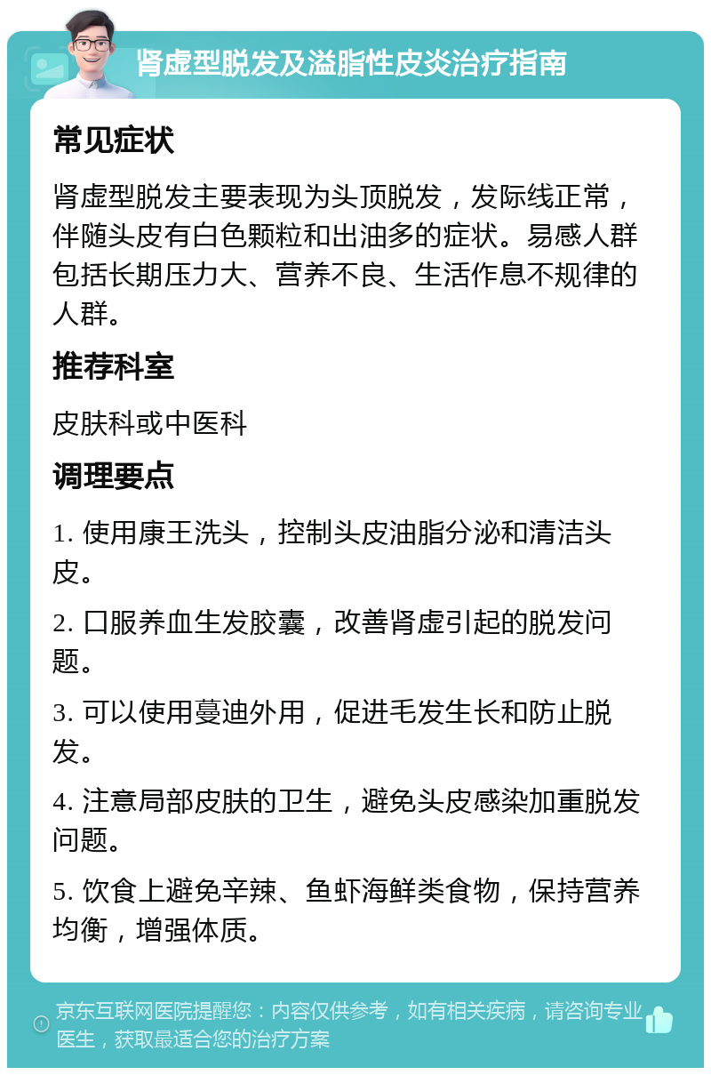 肾虚型脱发及溢脂性皮炎治疗指南 常见症状 肾虚型脱发主要表现为头顶脱发，发际线正常，伴随头皮有白色颗粒和出油多的症状。易感人群包括长期压力大、营养不良、生活作息不规律的人群。 推荐科室 皮肤科或中医科 调理要点 1. 使用康王洗头，控制头皮油脂分泌和清洁头皮。 2. 口服养血生发胶囊，改善肾虚引起的脱发问题。 3. 可以使用蔓迪外用，促进毛发生长和防止脱发。 4. 注意局部皮肤的卫生，避免头皮感染加重脱发问题。 5. 饮食上避免辛辣、鱼虾海鲜类食物，保持营养均衡，增强体质。