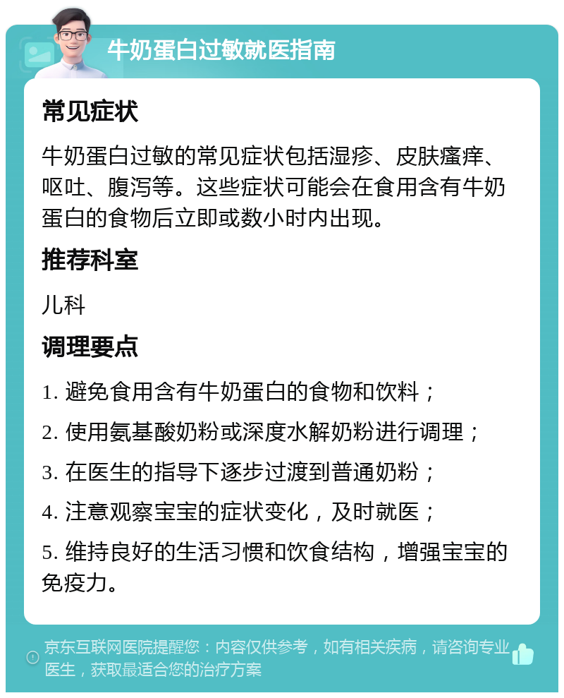 牛奶蛋白过敏就医指南 常见症状 牛奶蛋白过敏的常见症状包括湿疹、皮肤瘙痒、呕吐、腹泻等。这些症状可能会在食用含有牛奶蛋白的食物后立即或数小时内出现。 推荐科室 儿科 调理要点 1. 避免食用含有牛奶蛋白的食物和饮料； 2. 使用氨基酸奶粉或深度水解奶粉进行调理； 3. 在医生的指导下逐步过渡到普通奶粉； 4. 注意观察宝宝的症状变化，及时就医； 5. 维持良好的生活习惯和饮食结构，增强宝宝的免疫力。