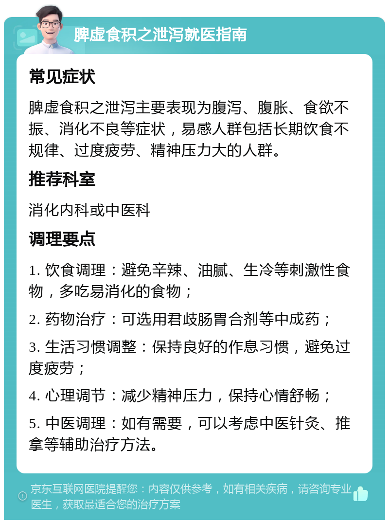 脾虚食积之泄泻就医指南 常见症状 脾虚食积之泄泻主要表现为腹泻、腹胀、食欲不振、消化不良等症状，易感人群包括长期饮食不规律、过度疲劳、精神压力大的人群。 推荐科室 消化内科或中医科 调理要点 1. 饮食调理：避免辛辣、油腻、生冷等刺激性食物，多吃易消化的食物； 2. 药物治疗：可选用君歧肠胃合剂等中成药； 3. 生活习惯调整：保持良好的作息习惯，避免过度疲劳； 4. 心理调节：减少精神压力，保持心情舒畅； 5. 中医调理：如有需要，可以考虑中医针灸、推拿等辅助治疗方法。