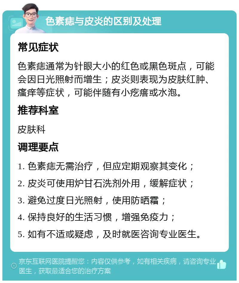 色素痣与皮炎的区别及处理 常见症状 色素痣通常为针眼大小的红色或黑色斑点，可能会因日光照射而增生；皮炎则表现为皮肤红肿、瘙痒等症状，可能伴随有小疙瘩或水泡。 推荐科室 皮肤科 调理要点 1. 色素痣无需治疗，但应定期观察其变化； 2. 皮炎可使用炉甘石洗剂外用，缓解症状； 3. 避免过度日光照射，使用防晒霜； 4. 保持良好的生活习惯，增强免疫力； 5. 如有不适或疑虑，及时就医咨询专业医生。