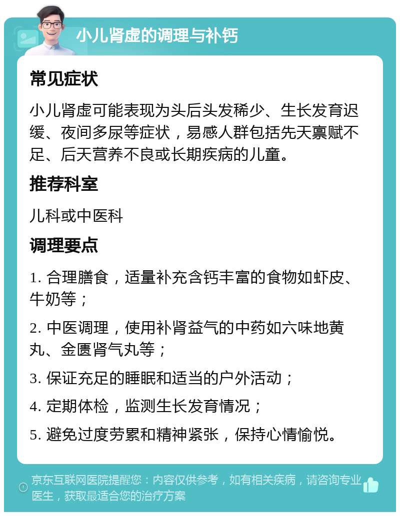 小儿肾虚的调理与补钙 常见症状 小儿肾虚可能表现为头后头发稀少、生长发育迟缓、夜间多尿等症状，易感人群包括先天禀赋不足、后天营养不良或长期疾病的儿童。 推荐科室 儿科或中医科 调理要点 1. 合理膳食，适量补充含钙丰富的食物如虾皮、牛奶等； 2. 中医调理，使用补肾益气的中药如六味地黄丸、金匮肾气丸等； 3. 保证充足的睡眠和适当的户外活动； 4. 定期体检，监测生长发育情况； 5. 避免过度劳累和精神紧张，保持心情愉悦。