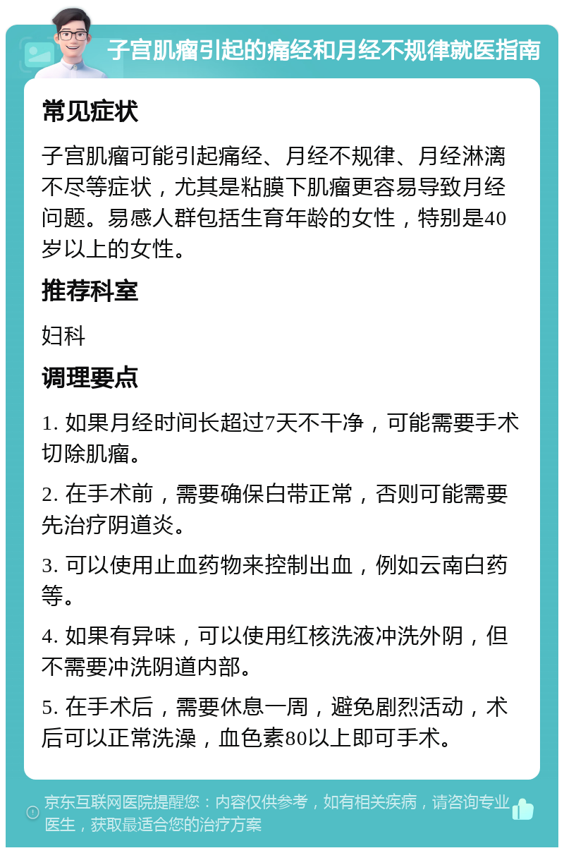 子宫肌瘤引起的痛经和月经不规律就医指南 常见症状 子宫肌瘤可能引起痛经、月经不规律、月经淋漓不尽等症状，尤其是粘膜下肌瘤更容易导致月经问题。易感人群包括生育年龄的女性，特别是40岁以上的女性。 推荐科室 妇科 调理要点 1. 如果月经时间长超过7天不干净，可能需要手术切除肌瘤。 2. 在手术前，需要确保白带正常，否则可能需要先治疗阴道炎。 3. 可以使用止血药物来控制出血，例如云南白药等。 4. 如果有异味，可以使用红核洗液冲洗外阴，但不需要冲洗阴道内部。 5. 在手术后，需要休息一周，避免剧烈活动，术后可以正常洗澡，血色素80以上即可手术。