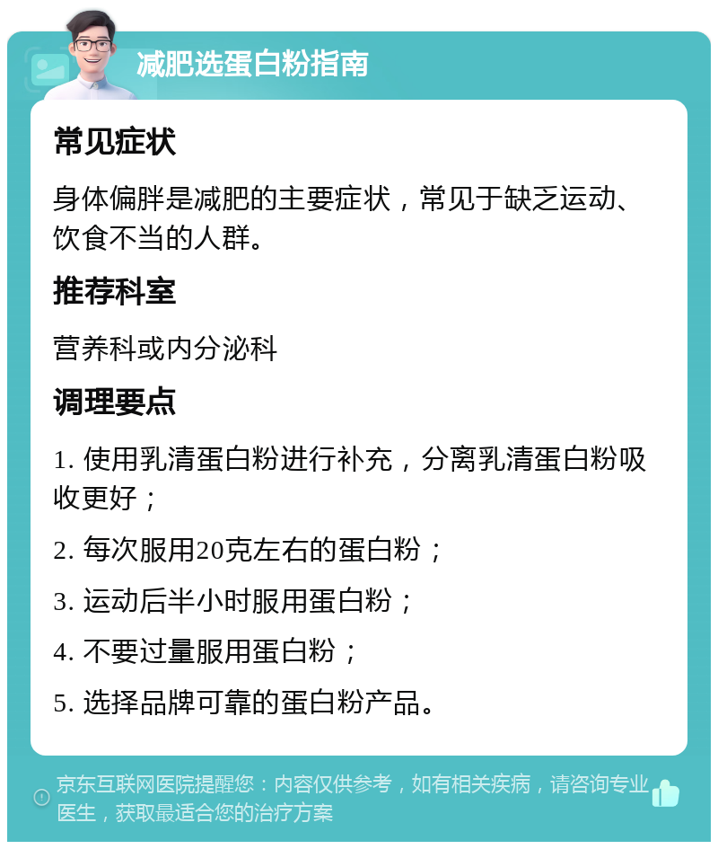 减肥选蛋白粉指南 常见症状 身体偏胖是减肥的主要症状，常见于缺乏运动、饮食不当的人群。 推荐科室 营养科或内分泌科 调理要点 1. 使用乳清蛋白粉进行补充，分离乳清蛋白粉吸收更好； 2. 每次服用20克左右的蛋白粉； 3. 运动后半小时服用蛋白粉； 4. 不要过量服用蛋白粉； 5. 选择品牌可靠的蛋白粉产品。