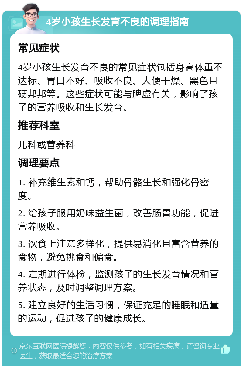 4岁小孩生长发育不良的调理指南 常见症状 4岁小孩生长发育不良的常见症状包括身高体重不达标、胃口不好、吸收不良、大便干燥、黑色且硬邦邦等。这些症状可能与脾虚有关，影响了孩子的营养吸收和生长发育。 推荐科室 儿科或营养科 调理要点 1. 补充维生素和钙，帮助骨骼生长和强化骨密度。 2. 给孩子服用奶味益生菌，改善肠胃功能，促进营养吸收。 3. 饮食上注意多样化，提供易消化且富含营养的食物，避免挑食和偏食。 4. 定期进行体检，监测孩子的生长发育情况和营养状态，及时调整调理方案。 5. 建立良好的生活习惯，保证充足的睡眠和适量的运动，促进孩子的健康成长。