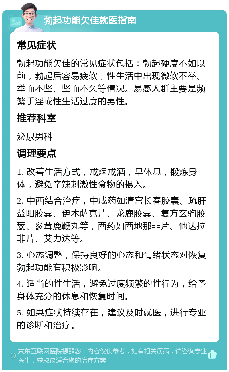 勃起功能欠佳就医指南 常见症状 勃起功能欠佳的常见症状包括：勃起硬度不如以前，勃起后容易疲软，性生活中出现微软不举、举而不坚、坚而不久等情况。易感人群主要是频繁手淫或性生活过度的男性。 推荐科室 泌尿男科 调理要点 1. 改善生活方式，戒烟戒酒，早休息，锻炼身体，避免辛辣刺激性食物的摄入。 2. 中西结合治疗，中成药如清宫长春胶囊、疏肝益阳胶囊、伊木萨克片、龙鹿胶囊、复方玄驹胶囊、参茸鹿鞭丸等，西药如西地那非片、他达拉非片、艾力达等。 3. 心态调整，保持良好的心态和情绪状态对恢复勃起功能有积极影响。 4. 适当的性生活，避免过度频繁的性行为，给予身体充分的休息和恢复时间。 5. 如果症状持续存在，建议及时就医，进行专业的诊断和治疗。