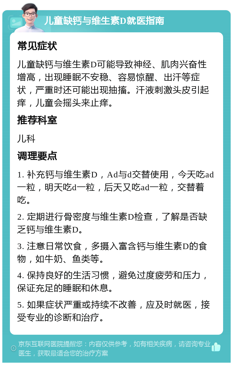 儿童缺钙与维生素D就医指南 常见症状 儿童缺钙与维生素D可能导致神经、肌肉兴奋性增高，出现睡眠不安稳、容易惊醒、出汗等症状，严重时还可能出现抽搐。汗液刺激头皮引起痒，儿童会摇头来止痒。 推荐科室 儿科 调理要点 1. 补充钙与维生素D，Ad与d交替使用，今天吃ad一粒，明天吃d一粒，后天又吃ad一粒，交替着吃。 2. 定期进行骨密度与维生素D检查，了解是否缺乏钙与维生素D。 3. 注意日常饮食，多摄入富含钙与维生素D的食物，如牛奶、鱼类等。 4. 保持良好的生活习惯，避免过度疲劳和压力，保证充足的睡眠和休息。 5. 如果症状严重或持续不改善，应及时就医，接受专业的诊断和治疗。