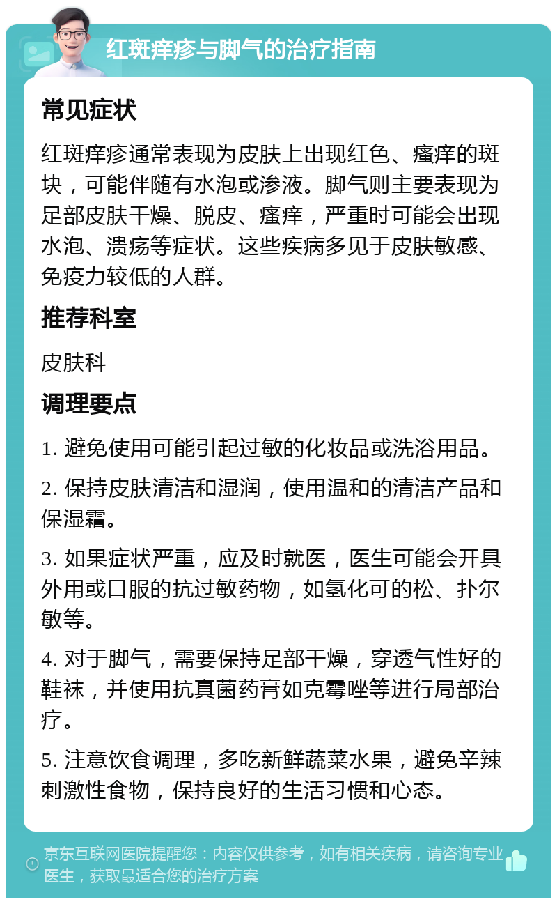 红斑痒疹与脚气的治疗指南 常见症状 红斑痒疹通常表现为皮肤上出现红色、瘙痒的斑块，可能伴随有水泡或渗液。脚气则主要表现为足部皮肤干燥、脱皮、瘙痒，严重时可能会出现水泡、溃疡等症状。这些疾病多见于皮肤敏感、免疫力较低的人群。 推荐科室 皮肤科 调理要点 1. 避免使用可能引起过敏的化妆品或洗浴用品。 2. 保持皮肤清洁和湿润，使用温和的清洁产品和保湿霜。 3. 如果症状严重，应及时就医，医生可能会开具外用或口服的抗过敏药物，如氢化可的松、扑尔敏等。 4. 对于脚气，需要保持足部干燥，穿透气性好的鞋袜，并使用抗真菌药膏如克霉唑等进行局部治疗。 5. 注意饮食调理，多吃新鲜蔬菜水果，避免辛辣刺激性食物，保持良好的生活习惯和心态。