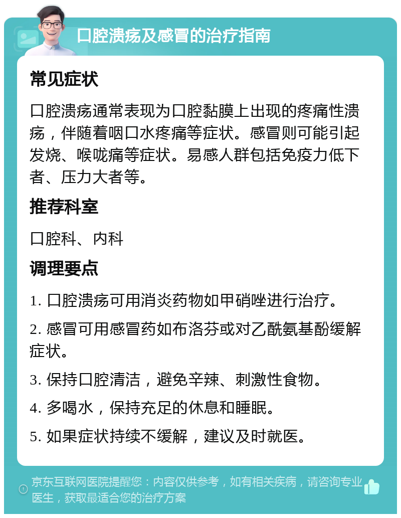 口腔溃疡及感冒的治疗指南 常见症状 口腔溃疡通常表现为口腔黏膜上出现的疼痛性溃疡，伴随着咽口水疼痛等症状。感冒则可能引起发烧、喉咙痛等症状。易感人群包括免疫力低下者、压力大者等。 推荐科室 口腔科、内科 调理要点 1. 口腔溃疡可用消炎药物如甲硝唑进行治疗。 2. 感冒可用感冒药如布洛芬或对乙酰氨基酚缓解症状。 3. 保持口腔清洁，避免辛辣、刺激性食物。 4. 多喝水，保持充足的休息和睡眠。 5. 如果症状持续不缓解，建议及时就医。