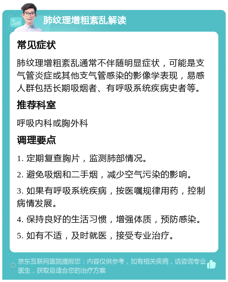 肺纹理增粗紊乱解读 常见症状 肺纹理增粗紊乱通常不伴随明显症状，可能是支气管炎症或其他支气管感染的影像学表现，易感人群包括长期吸烟者、有呼吸系统疾病史者等。 推荐科室 呼吸内科或胸外科 调理要点 1. 定期复查胸片，监测肺部情况。 2. 避免吸烟和二手烟，减少空气污染的影响。 3. 如果有呼吸系统疾病，按医嘱规律用药，控制病情发展。 4. 保持良好的生活习惯，增强体质，预防感染。 5. 如有不适，及时就医，接受专业治疗。