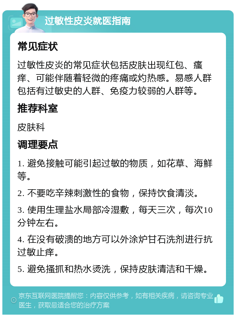 过敏性皮炎就医指南 常见症状 过敏性皮炎的常见症状包括皮肤出现红包、瘙痒、可能伴随着轻微的疼痛或灼热感。易感人群包括有过敏史的人群、免疫力较弱的人群等。 推荐科室 皮肤科 调理要点 1. 避免接触可能引起过敏的物质，如花草、海鲜等。 2. 不要吃辛辣刺激性的食物，保持饮食清淡。 3. 使用生理盐水局部冷湿敷，每天三次，每次10分钟左右。 4. 在没有破溃的地方可以外涂炉甘石洗剂进行抗过敏止痒。 5. 避免搔抓和热水烫洗，保持皮肤清洁和干燥。