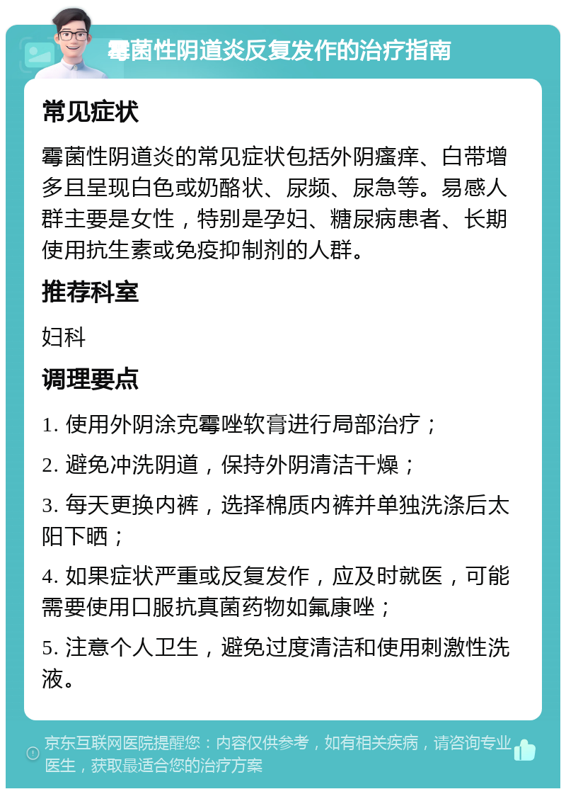 霉菌性阴道炎反复发作的治疗指南 常见症状 霉菌性阴道炎的常见症状包括外阴瘙痒、白带增多且呈现白色或奶酪状、尿频、尿急等。易感人群主要是女性，特别是孕妇、糖尿病患者、长期使用抗生素或免疫抑制剂的人群。 推荐科室 妇科 调理要点 1. 使用外阴涂克霉唑软膏进行局部治疗； 2. 避免冲洗阴道，保持外阴清洁干燥； 3. 每天更换内裤，选择棉质内裤并单独洗涤后太阳下晒； 4. 如果症状严重或反复发作，应及时就医，可能需要使用口服抗真菌药物如氟康唑； 5. 注意个人卫生，避免过度清洁和使用刺激性洗液。